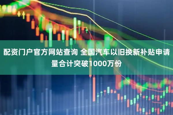 配资门户官方网站查询 全国汽车以旧换新补贴申请量合计突破1000万份