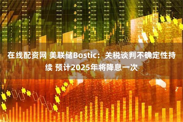 在线配资网 美联储Bostic：关税谈判不确定性持续 预计2025年将降息一次