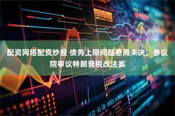 配资网络配资炒股 债务上限问题悬而未决，参议院审议特朗普税改法案