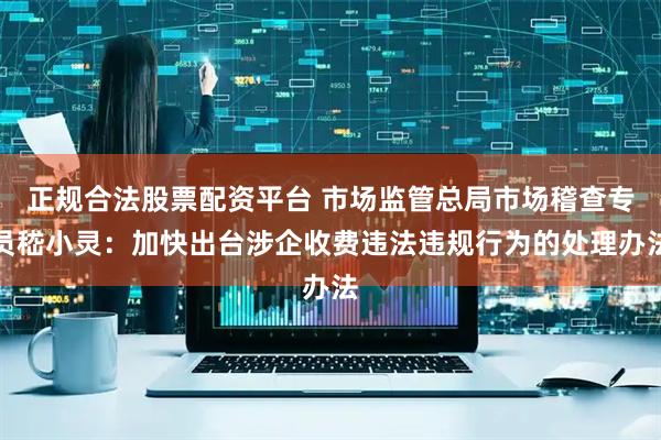正规合法股票配资平台 市场监管总局市场稽查专员嵇小灵：加快出台涉企收费违法违规行为的处理办法