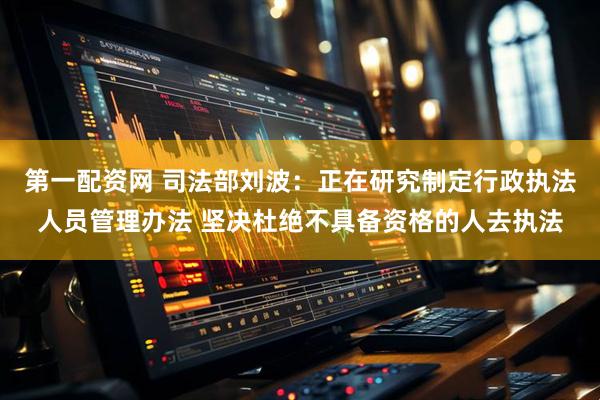 第一配资网 司法部刘波：正在研究制定行政执法人员管理办法 坚决杜绝不具备资格的人去执法