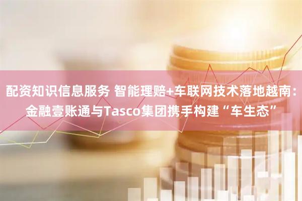 配资知识信息服务 智能理赔+车联网技术落地越南：金融壹账通与Tasco集团携手构建“车生态”
