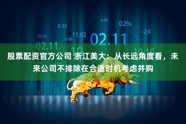 股票配资官方公司 浙江美大：从长远角度看，未来公司不排除在合适时机考虑并购