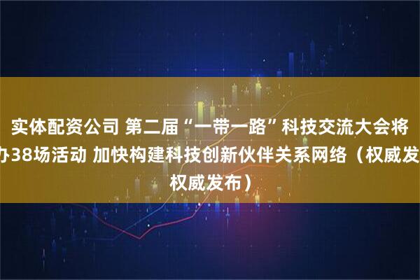 实体配资公司 第二届“一带一路”科技交流大会将举办38场活动 加快构建科技创新伙伴关系网络（权威发布）