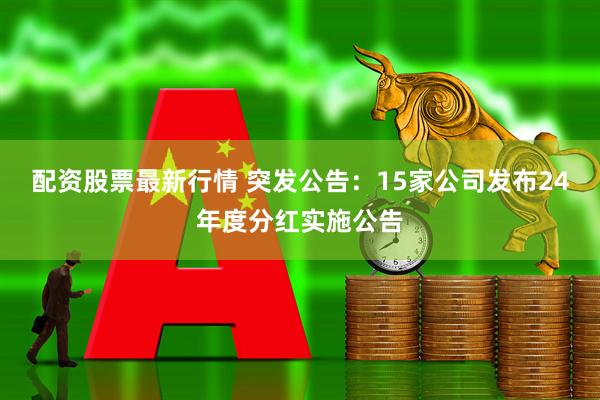 配资股票最新行情 突发公告：15家公司发布24年度分红实施公告
