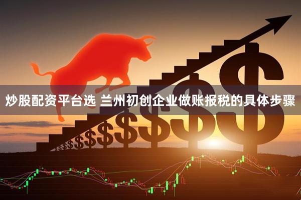 炒股配资平台选 兰州初创企业做账报税的具体步骤