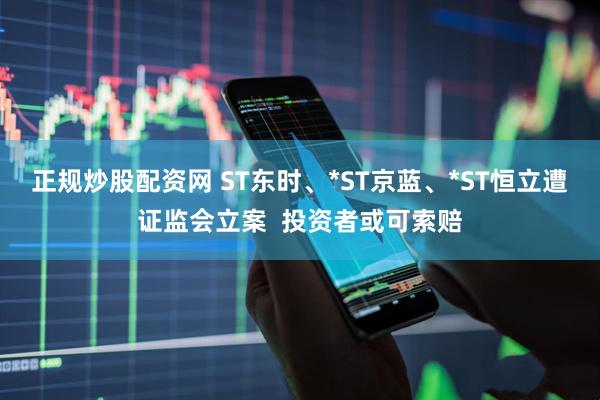 正规炒股配资网 ST东时、*ST京蓝、*ST恒立遭证监会立案  投资者或可索赔
