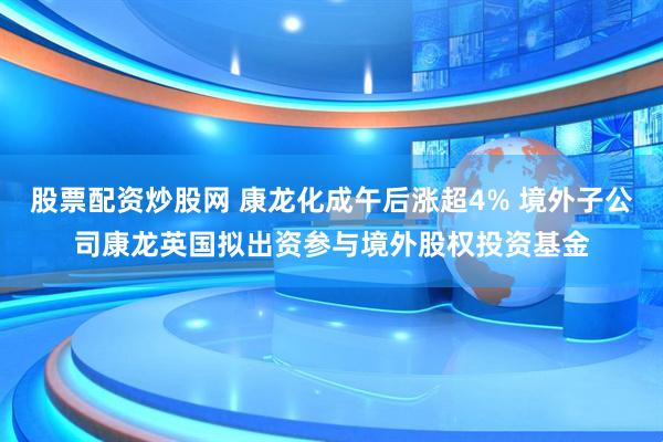 股票配资炒股网 康龙化成午后涨超4% 境外子公司康龙英国拟出资参与境外股权投资基金