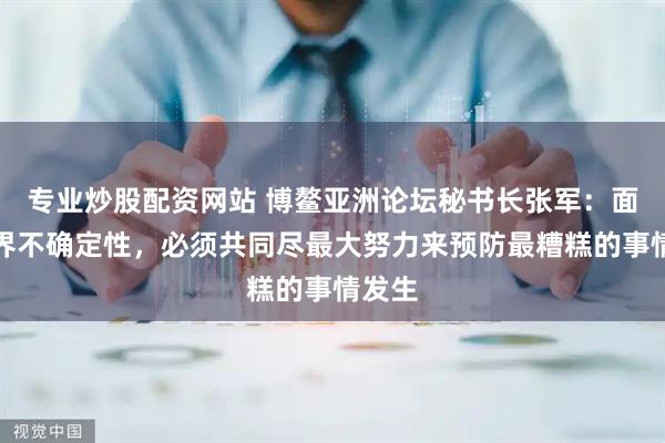 专业炒股配资网站 博鳌亚洲论坛秘书长张军：面对世界不确定性，必须共同尽最大努力来预防最糟糕的事情发生