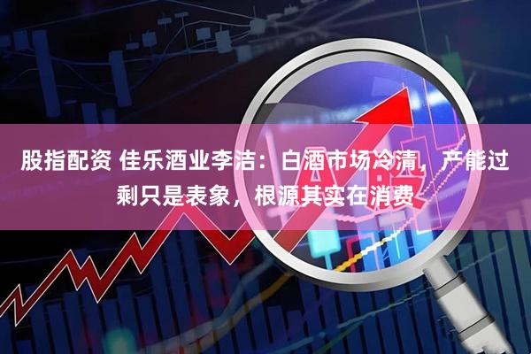 股指配资 佳乐酒业李洁：白酒市场冷清，产能过剩只是表象，根源其实在消费