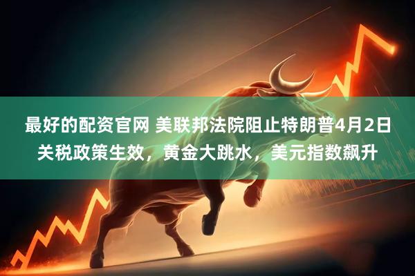 最好的配资官网 美联邦法院阻止特朗普4月2日关税政策生效，黄金大跳水，美元指数飙升