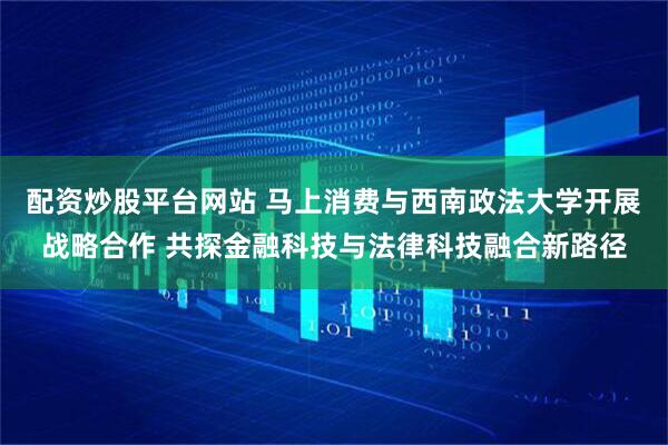 配资炒股平台网站 马上消费与西南政法大学开展战略合作 共探金融科技与法律科技融合新路径