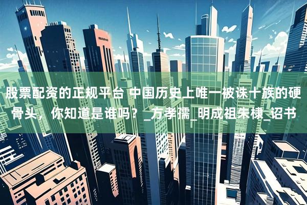 股票配资的正规平台 中国历史上唯一被诛十族的硬骨头，你知道是谁吗？_方孝孺_明成祖朱棣_诏书