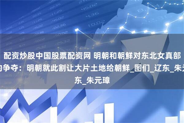 配资炒股中国股票配资网 明朝和朝鲜对东北女真部落的争夺：明朝就此割让大片土地给朝鲜_图们_辽东_朱元璋