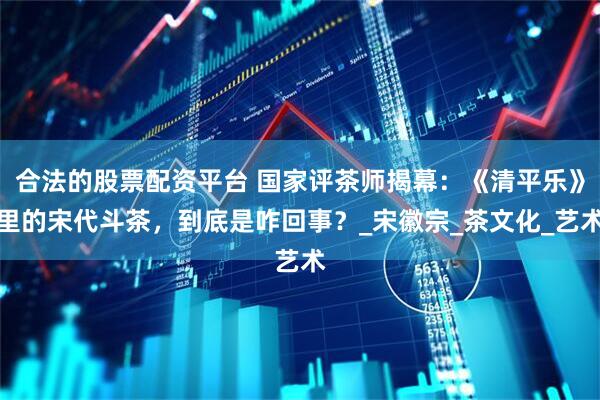 合法的股票配资平台 国家评茶师揭幕：《清平乐》里的宋代斗茶，到底是咋回事？_宋徽宗_茶文化_艺术