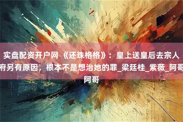 实盘配资开户网 《还珠格格》：皇上送皇后去宗人府另有原因，根本不是想治她的罪_梁廷桂_紫薇_阿哥