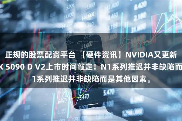 正规的股票配资平台 【硬件资讯】NVIDIA又更新消息了？RTX 5090 D V2上市时间敲定！N1系列推迟并非缺陷而是其他因素。