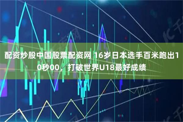 配资炒股中国股票配资网 16岁日本选手百米跑出10秒00，打破世界U18最好成绩