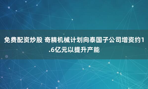 免费配资炒股 奇精机械计划向泰国子公司增资约1.6亿元以提升产能