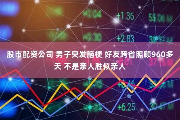 股市配资公司 男子突发脑梗 好友跨省照顾960多天 不是亲人胜似亲人