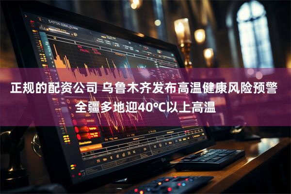 正规的配资公司 乌鲁木齐发布高温健康风险预警 全疆多地迎40℃以上高温