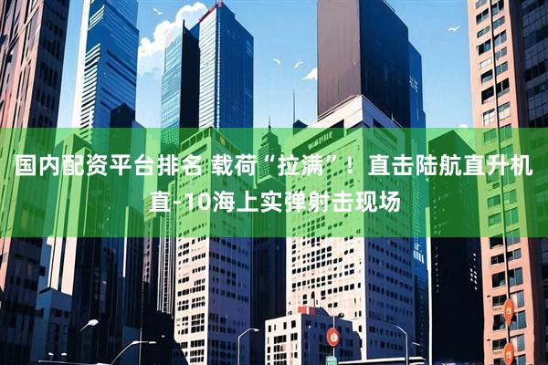 国内配资平台排名 载荷“拉满”！直击陆航直升机直-10海上实弹射击现场