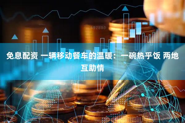 免息配资 一辆移动餐车的温暖：一碗热乎饭 两地互助情