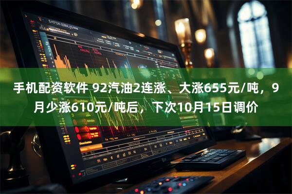 手机配资软件 92汽油2连涨、大涨655元/吨，9月少涨610元/吨后，下次10月15日调价